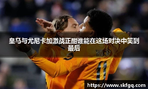 皇马与尤尼卡加激战正酣谁能在这场对决中笑到最后